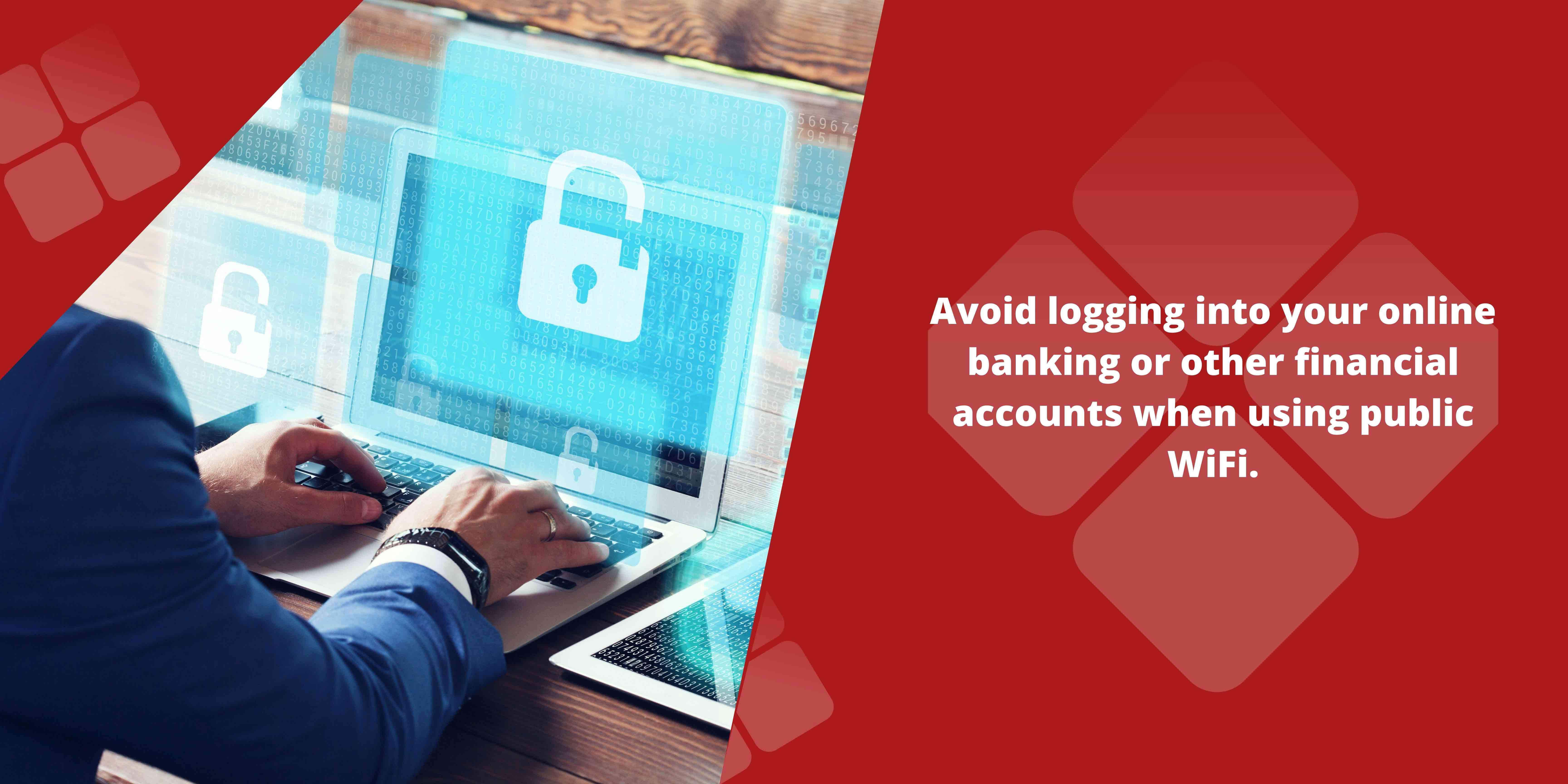 Avoid logging into your online banking or other financial accounts when using public WiFi.