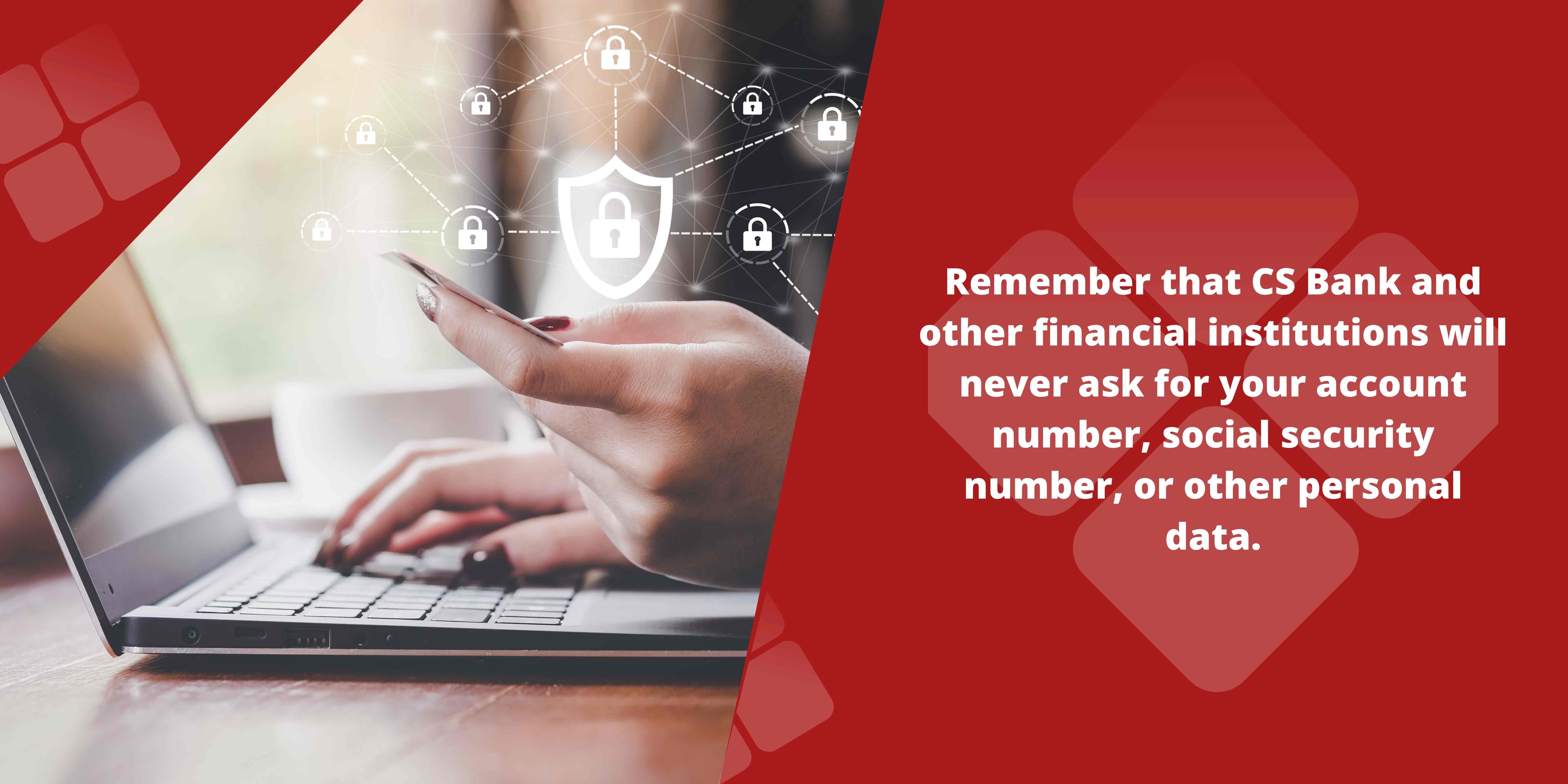 Remember that CS Bank and other financial institutions will never ask for your account number, social security number or other personal data. 