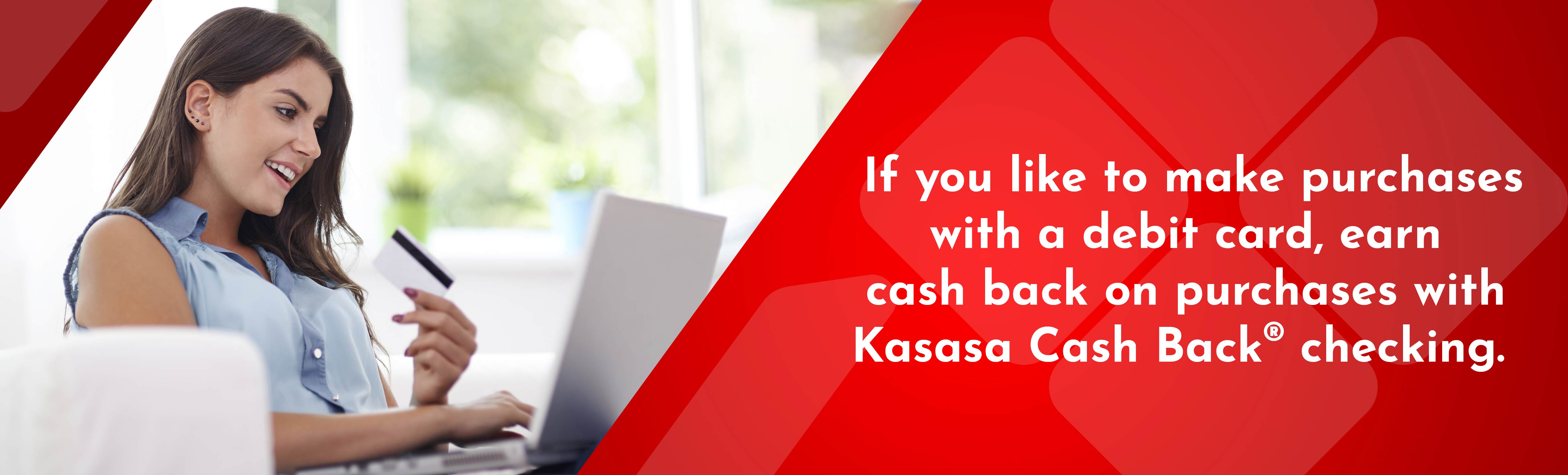 If you like to make purchases with a debit card, earn cash back on purchases with Kasasa Cash Back checking