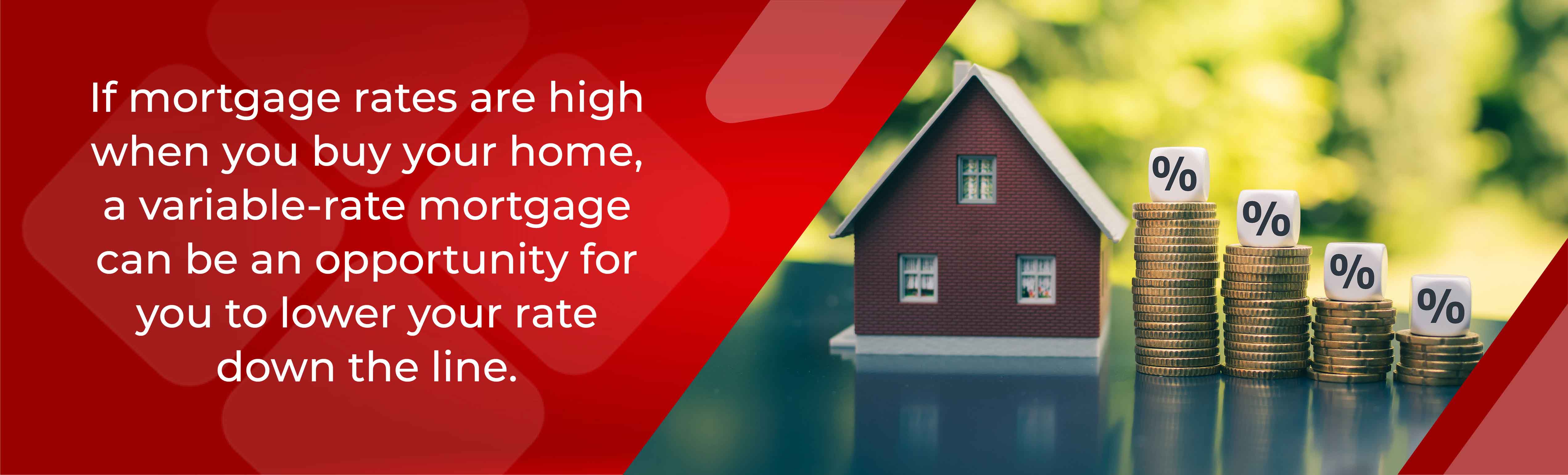 If mortgage rats are high when you buy your home, a variable rate mortgage can be an opportunity for you to lower your rate down the line. 