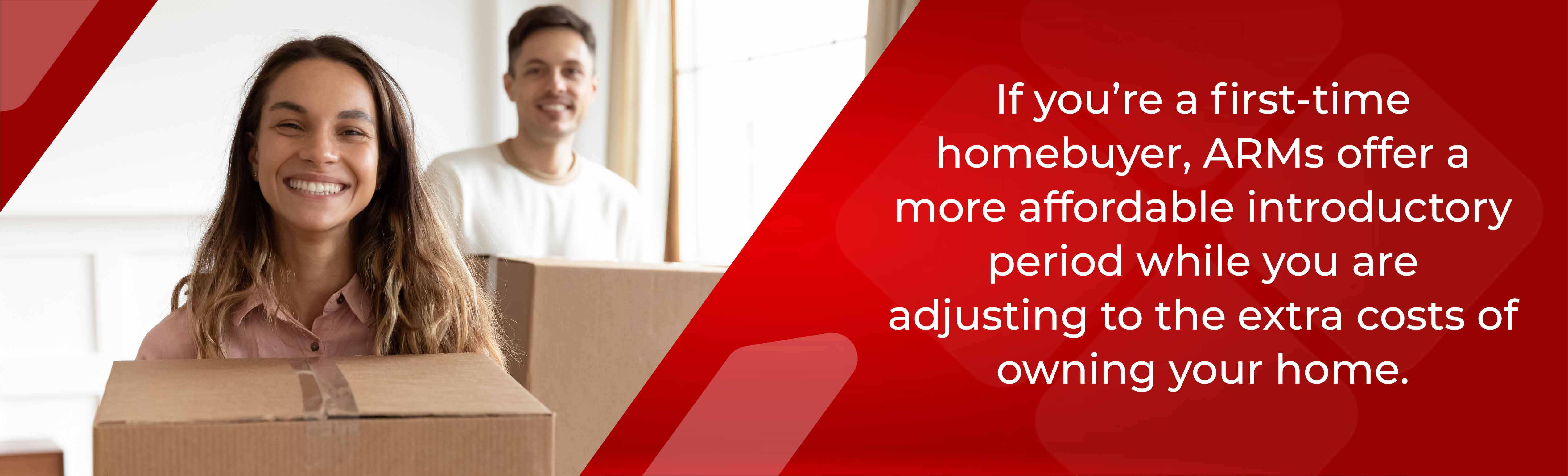 If you're a first time homebuyer, ARMs offer a more affordable introductory period while you are adjusting to the extra costs of owning  your home.